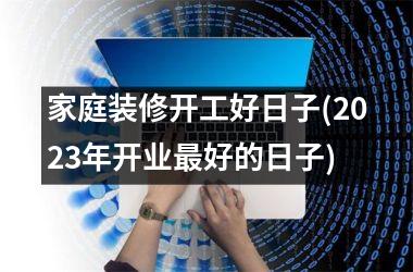 <h3>家庭装修开工好日子(2025年开业好的日子)