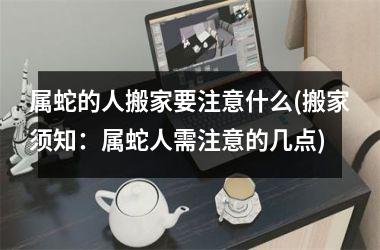 属蛇的人搬家要注意什么(搬家须知：属蛇人需注意的几点)