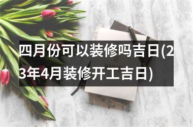 四月份可以装修吗吉日(23年4月装修开工吉日)