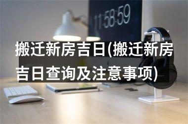 搬迁新房吉日(搬迁新房吉日查询及注意事项)