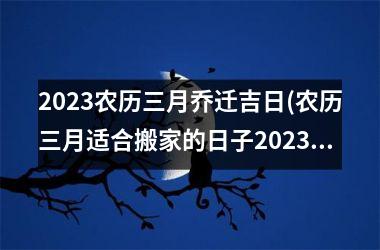 2025农历三月乔迁吉日(农历三月适合搬家的日子2025)