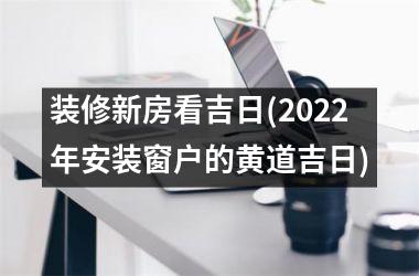 <h3>装修新房看吉日(2025年安装窗户的黄道吉日)