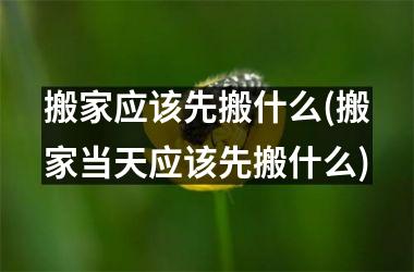 搬家应该先搬什么(搬家当天应该先搬什么)