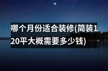 <h3>哪个月份适合装修(简装120平大概需要多少钱)