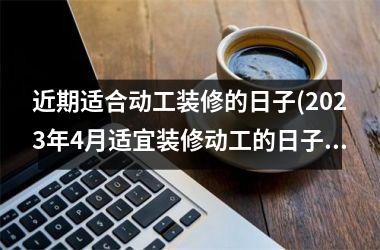 <h3>近期适合动工装修的日子(2025年4月适宜装修动工的日子)