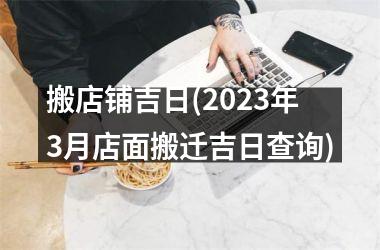 <h3>搬店铺吉日(2025年3月店面搬迁吉日查询)