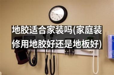 地胶适合家装吗(家庭装修用地胶好还是地板好)