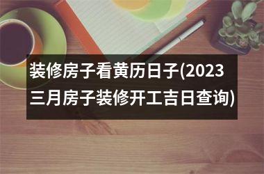 <h3>装修房子看黄历日子(2025三月房子装修开工吉日查询)