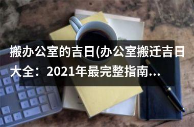 搬办公室的吉日(办公室搬迁吉日大全：2025年最完整指南！)