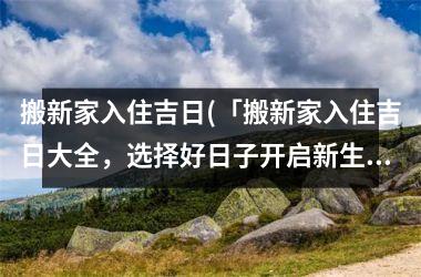 搬新家入住吉日(「搬新家入住吉日大全，选择好日子开启新生活」)