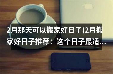 <h3>2月那天可以搬家好日子(2月搬家好日子推荐：这个日子最适合搬家，让你开启美好新生活！)