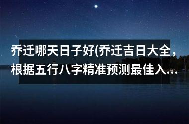 <h3>乔迁哪天日子好(乔迁吉日大全，根据五行八字精准预测最佳入宅日SEO优化)