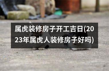 <h3>属虎装修房子开工吉日(2025年属虎人装修房子好吗)