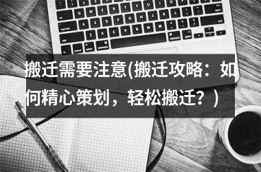 <h3>搬迁需要注意(搬迁攻略：如何精心策划，轻松搬迁？)