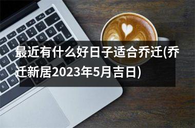 <h3>最近有什么好日子适合乔迁(乔迁新居2025年5月吉日)