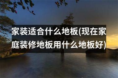 <h3>家装适合什么地板(现在家庭装修地板用什么地板好)