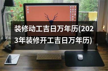 <h3>装修动工吉日万年历(2025年装修开工吉日万年历)