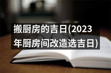 <h3>搬厨房的吉日(2025年厨房间改造选吉日)