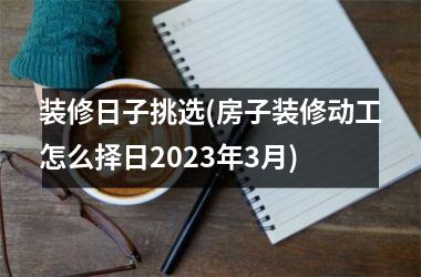<h3>装修日子挑选(房子装修动工怎么择日2025年3月)