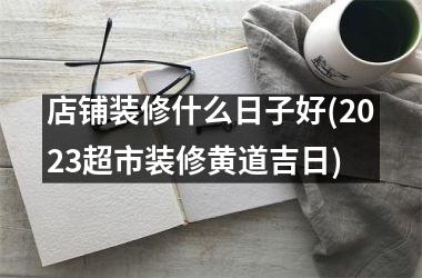 <h3>店铺装修什么日子好(2025超市装修黄道吉日)