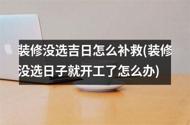 装修没选吉日怎么补救(装修没选日子就开工了怎么办)