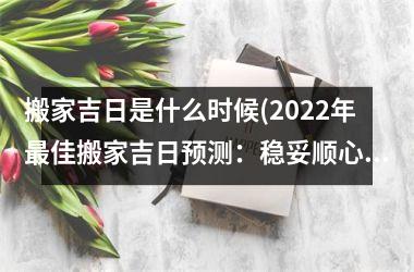 <h3>搬家吉日是什么时候(2025年最佳搬家吉日预测：稳妥顺心搬家，让您省时省力！)