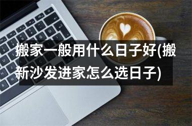 搬家一般用什么日子好(搬新沙发进家怎么选日子)
