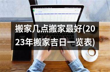 <h3>搬家几点搬家最好(2025年搬家吉日一览表)