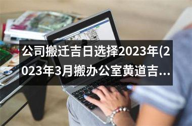 <h3>公司搬迁吉日选择2025年(2025年3月搬办公室黄道吉日)