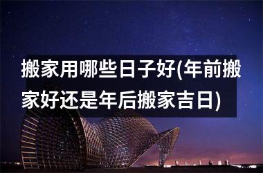 搬家用哪些日子好(年前搬家好还是年后搬家吉日)