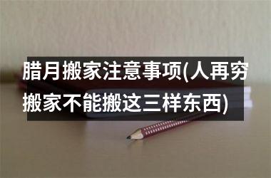 <h3>腊月搬家注意事项(人再穷搬家不能搬这三样东西)