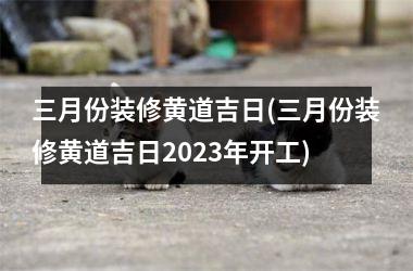 三月份装修黄道吉日(三月份装修黄道吉日2025年开工)