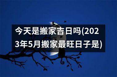 <h3>今天是搬家吉日吗(2025年5月搬家最旺日子是)
