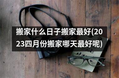 <h3>搬家什么日子搬家最好(2025四月份搬家哪天最好呢)