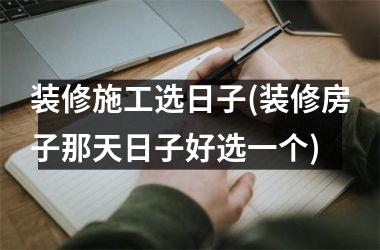 <h3>装修施工选日子(装修房子那天日子好选一个)
