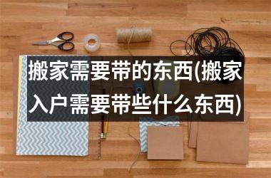 <h3>搬家需要带的东西(搬家入户需要带些什么东西)