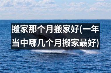 <h3>搬家那个月搬家好(一年当中哪几个月搬家最好)