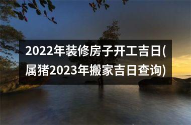 2022年装修房子开工吉日(属猪2023年搬家吉日查询)