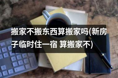 <h3>搬家不搬东西算搬家吗(新房子临时住一宿 算搬家不)