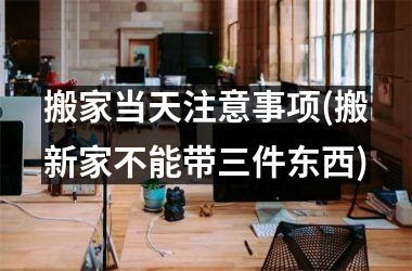 <h3>搬家当天注意事项(搬新家不能带三件东西)