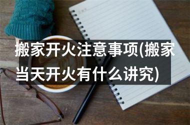 <h3>搬家开火注意事项(搬家当天开火有什么讲究)