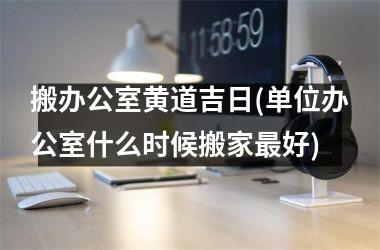 <h3>搬办公室黄道吉日(单位办公室什么时候搬家最好)