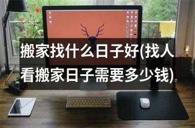 <h3>搬家找什么日子好(找人看搬家日子需要多少钱)