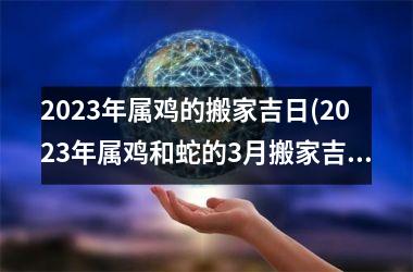 2023年属鸡的搬家吉日(2023年属鸡和蛇的3月搬家吉日)