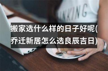 <h3>搬家选什么样的日子好呢(乔迁新居怎么选良辰吉日)