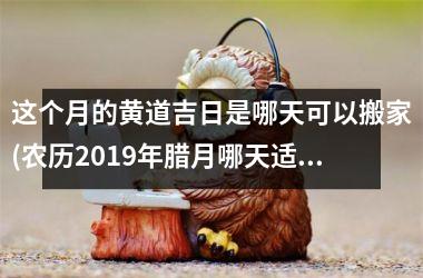 <h3>这个月的黄道吉日是哪天可以搬家(农历2019年腊月哪天适合搬家)