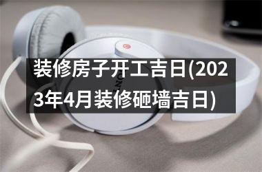 装修房子开工吉日(2025年4月装修砸墙吉日)
