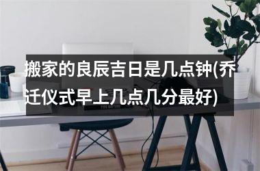 搬家的良辰吉日是几点钟(乔迁仪式早上几点几分最好)