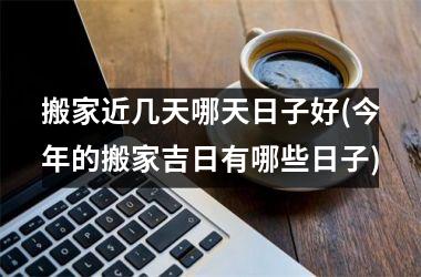 <h3>搬家近几天哪天日子好(今年的搬家吉日有哪些日子)