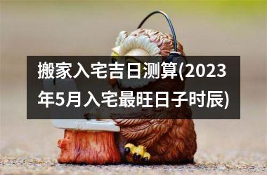 <h3>搬家入宅吉日测算(2025年5月入宅最旺日子时辰)